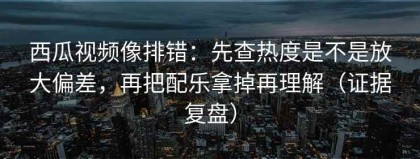 西瓜视频像排错：先查热度是不是放大偏差，再把配乐拿掉再理解（证据复盘）