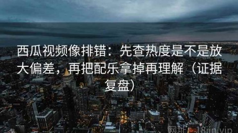 西瓜视频像排错：先查热度是不是放大偏差，再把配乐拿掉再理解（证据复盘）