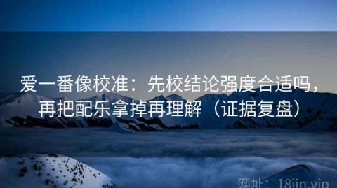 爱一番像校准：先校结论强度合适吗，再把配乐拿掉再理解（证据复盘）
