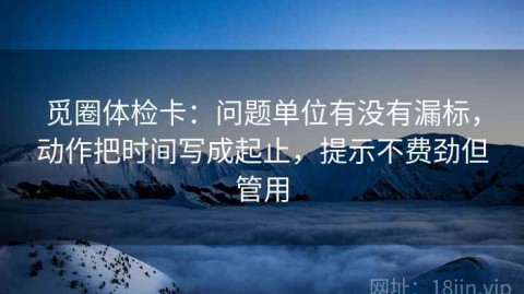 觅圈体检卡：问题单位有没有漏标，动作把时间写成起止，提示不费劲但管用