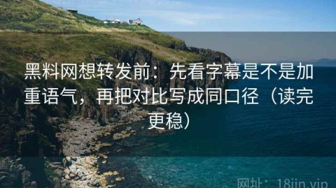 黑料网想转发前：先看字幕是不是加重语气，再把对比写成同口径（读完更稳）