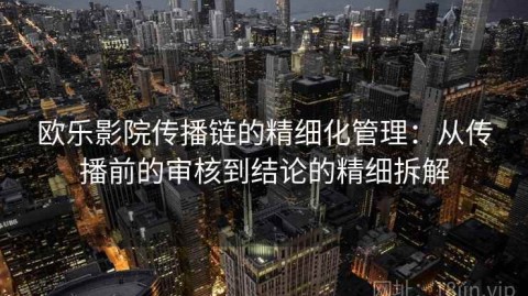 欧乐影院传播链的精细化管理：从传播前的审核到结论的精细拆解