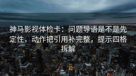 神马影视体检卡：问题导语是不是先定性，动作把引用补完整，提示四格拆解