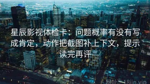 星辰影视体检卡：问题概率有没有写成肯定，动作把截图补上下文，提示读完再评