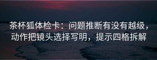 茶杯狐体检卡：问题推断有没有越级，动作把镜头选择写明，提示四格拆解