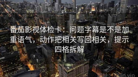 番茄影视体检卡：问题字幕是不是加重语气，动作把相关写回相关，提示四格拆解