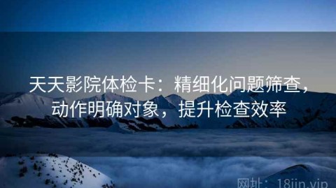 天天影院体检卡：精细化问题筛查，动作明确对象，提升检查效率