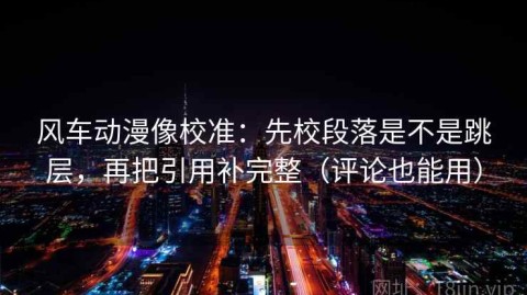 风车动漫像校准：先校段落是不是跳层，再把引用补完整（评论也能用）