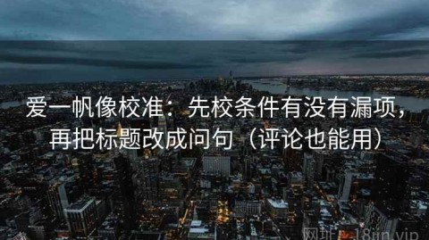 爱一帆像校准：先校条件有没有漏项，再把标题改成问句（评论也能用）