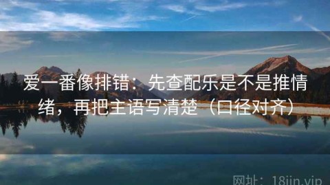 爱一番像排错：先查配乐是不是推情绪，再把主语写清楚（口径对齐）