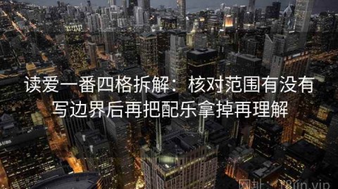 读爱一番四格拆解：核对范围有没有写边界后再把配乐拿掉再理解