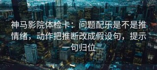 神马影院体检卡：问题配乐是不是推情绪，动作把推断改成假设句，提示一句归位