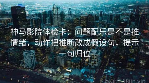 神马影院体检卡：问题配乐是不是推情绪，动作把推断改成假设句，提示一句归位