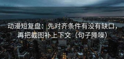 动漫短复盘：先对齐条件有没有缺口，再把截图补上下文（句子降噪）