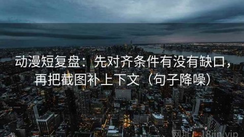 动漫短复盘：先对齐条件有没有缺口，再把截图补上下文（句子降噪）