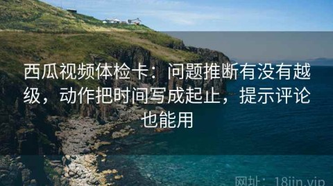 西瓜视频体检卡：问题推断有没有越级，动作把时间写成起止，提示评论也能用