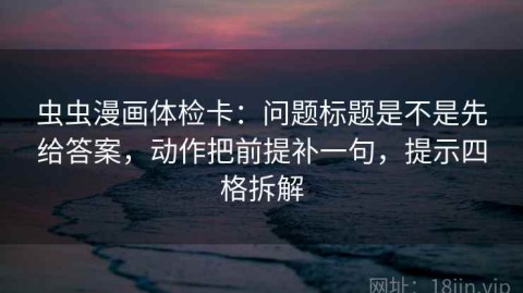 虫虫漫画体检卡：问题标题是不是先给答案，动作把前提补一句，提示四格拆解