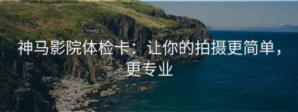 神马影院体检卡：让你的拍摄更简单，更专业