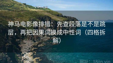 神马电影像排错：先查段落是不是跳层，再把因果词换成中性词（四格拆解）