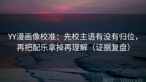 YY漫画像校准：先校主语有没有归位，再把配乐拿掉再理解（证据复盘）