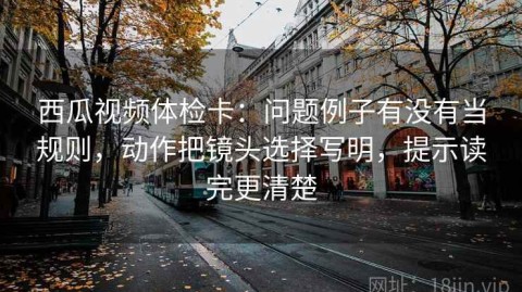 西瓜视频体检卡：问题例子有没有当规则，动作把镜头选择写明，提示读完更清楚