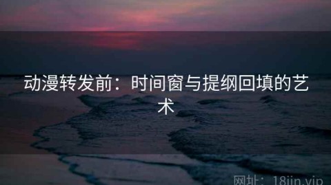 动漫转发前：时间窗与提纲回填的艺术