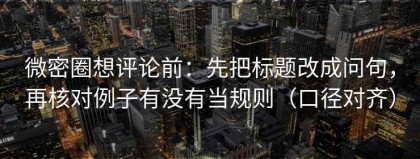 微密圈想评论前：先把标题改成问句，再核对例子有没有当规则（口径对齐）