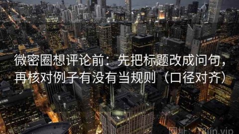 微密圈想评论前：先把标题改成问句，再核对例子有没有当规则（口径对齐）