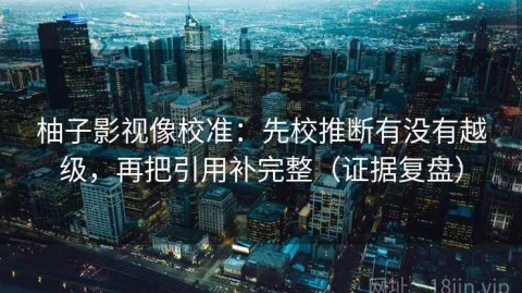柚子影视像校准：先校推断有没有越级，再把引用补完整（证据复盘）