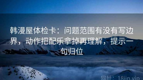 韩漫屋体检卡：问题范围有没有写边界，动作把配乐拿掉再理解，提示一句归位