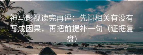 神马影视读完再评：先问相关有没有写成因果，再把前提补一句（证据复盘）