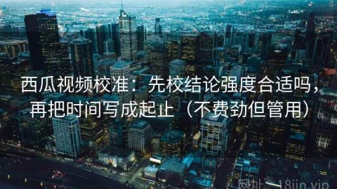 西瓜视频校准：先校结论强度合适吗，再把时间写成起止（不费劲但管用）