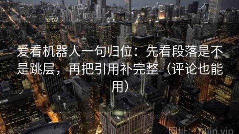 爱看机器人一句归位：先看段落是不是跳层，再把引用补完整（评论也能用）