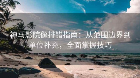 神马影院像排错指南：从范围边界到单位补充，全面掌握技巧