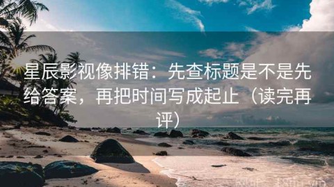 星辰影视像排错：先查标题是不是先给答案，再把时间写成起止（读完再评）