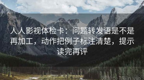 人人影视体检卡：问题转发语是不是再加工，动作把例子标注清楚，提示读完再评