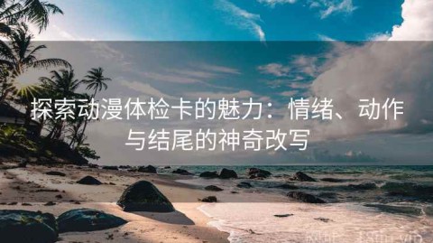 探索动漫体检卡的魅力：情绪、动作与结尾的神奇改写