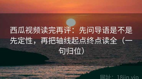 西瓜视频读完再评：先问导语是不是先定性，再把轴线起点终点读全（一句归位）