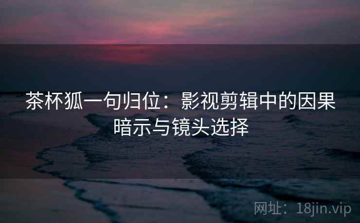茶杯狐一句归位:影视剪辑中的因果暗示与镜头选择 茶杯狐一句归位:影视剪辑中的因果暗示与镜头选择