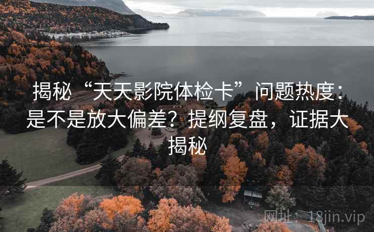 揭秘“天天影院体检卡”问题热度：是不是放大偏差？提纲复盘，证据大揭秘