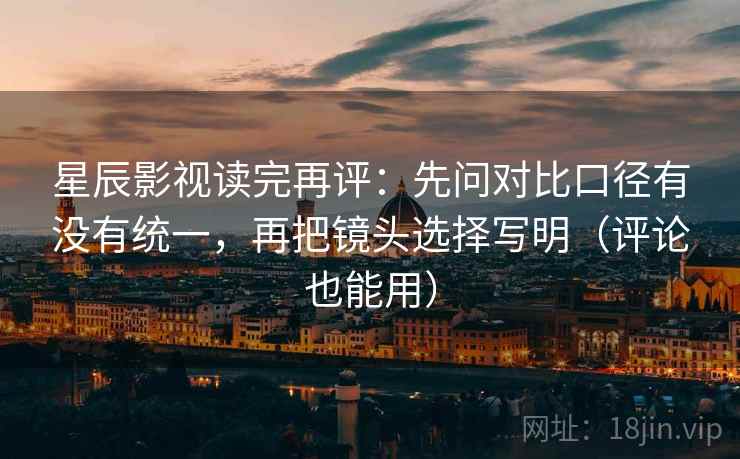 星辰影视读完再评：先问对比口径有没有统一，再把镜头选择写明（评论也能用）