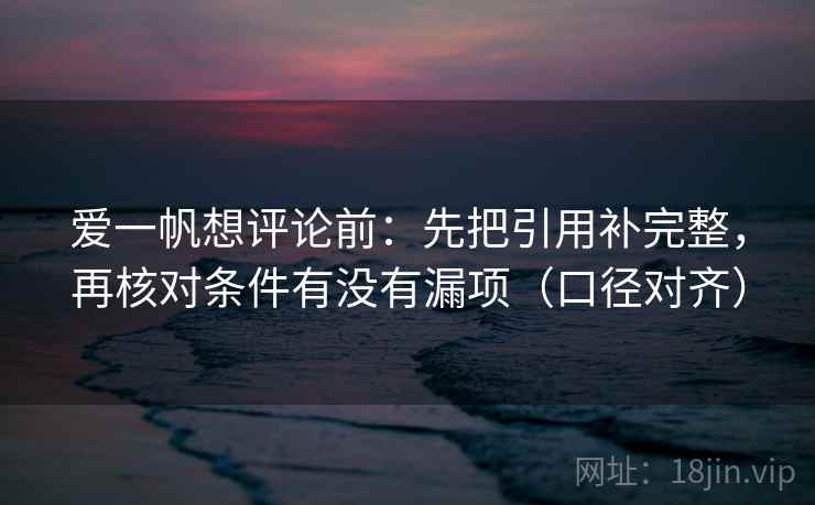 爱一帆想评论前：先把引用补完整，再核对条件有没有漏项（口径对齐）