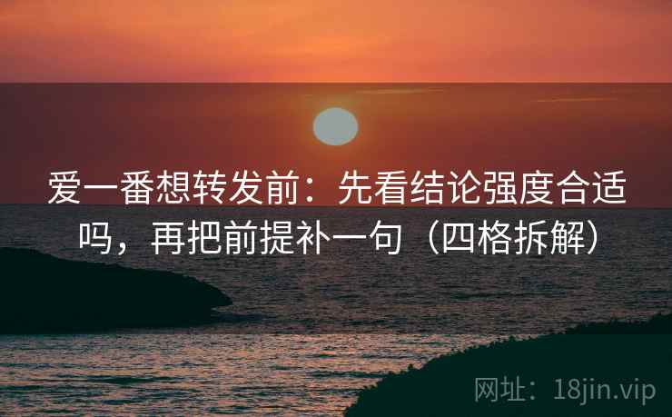 爱一番想转发前：先看结论强度合适吗，再把前提补一句（四格拆解）
