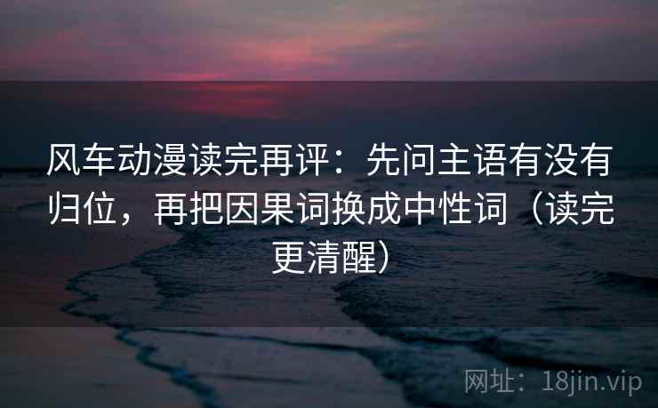 风车动漫读完再评：先问主语有没有归位，再把因果词换成中性词（读完更清醒）