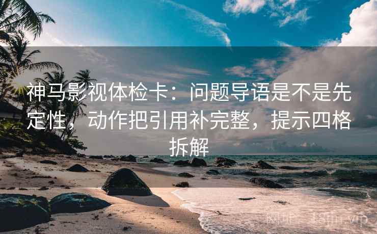 神马影视体检卡：问题导语是不是先定性，动作把引用补完整，提示四格拆解