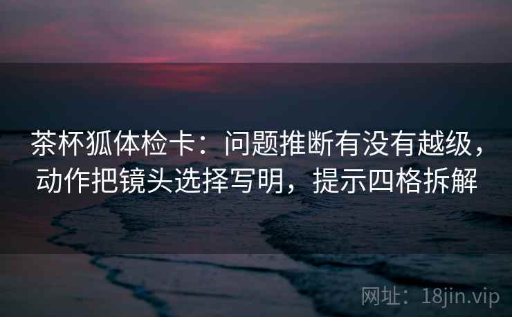 茶杯狐体检卡：问题推断有没有越级，动作把镜头选择写明，提示四格拆解