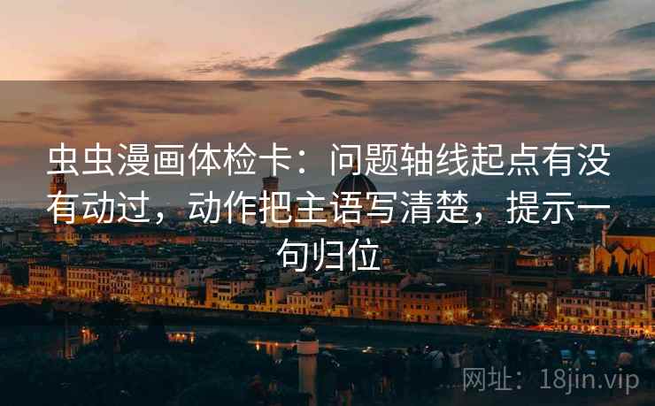 虫虫漫画体检卡：问题轴线起点有没有动过，动作把主语写清楚，提示一句归位