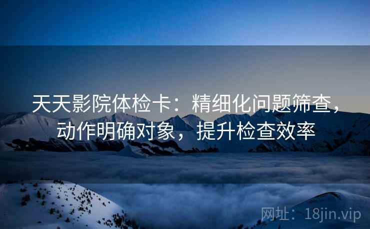 天天影院体检卡：精细化问题筛查，动作明确对象，提升检查效率