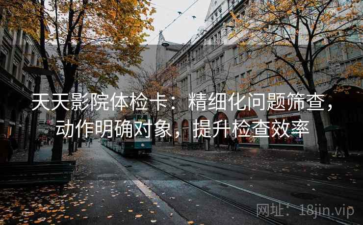 天天影院体检卡：精细化问题筛查，动作明确对象，提升检查效率