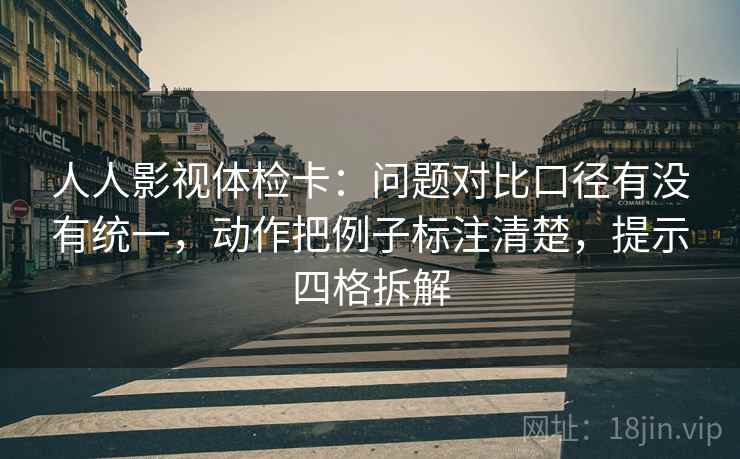 人人影视体检卡：问题对比口径有没有统一，动作把例子标注清楚，提示四格拆解